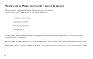 Monitoração da Marca: permanente + pontos de controle
 Para se manter a ecácia da Marca, é essencial que se organizem
 “pontos de controle” das práticas de identidade, tais como:


         ▪ Levantamentos mensais.

         ▪ Auditorias semestrais.

         ▪ Workshops semestrais.

         ▪ Avaliação anual.


 Os resultados destes exames devem ser divulgados em toda a empresa, destacando os casos positivos e
 diagnosticando os negativos.

 As avaliações da Identidade Visual podem ser referências para calcular a remuneração variável dos executivos.

 Para monitoração da ecácia da Marca, deve-se utilizar os processos do Brand score card (mensuração formal).




30
 