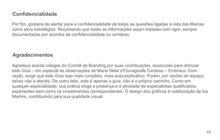 Condencialidade
Por m, gostaria de alertar para a condencialidade de todas as questões ligadas à vida das Marcas
como ativo estratégico. Recomendo que todas as informações sejam tratadas com rigor, sempre
documentadas por acordos de condencialidade ou similares.



Agradecimentos
Agradeço aos/às colegas do Comitê de Branding por suas contribuições, essenciais para otimizar
este Guia – em especial às observações de Maria Stela d’Escragnolle Cardoso – Embraco. Com
razão, exige que este Guia seja mais completo, mais auto-explicativo. Porém, por razões de espaço,
talvez não a atenda. De outro lado, este é apenas o guia, não é o próprio caminho. Como em
qualquer especialidade, sua prática exige a presença e a atividade de especialistas qualicados,
experientes bem como os investimentos correspondentes. O design dos grácos é colaboração de Isa
Martins, contribuindo para sua qualidade visual.




                                                                                                     33
 