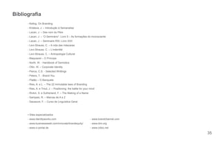 Bibliograa
     - Kellog, On Branding
     - Kristeva, J. – Introdução à Semanalise
     - Lacan, J. – Des nom du Père
     - Lacan, J. – “O Seminário”, Livro 5 – As formações do inconsciente
     - Lacan, J. – Seminaire RSI, Livro XXII
     - Levi-Strauss, C. – A vida das máscaras
     - Levi-Strauss, C. – L’indentité
     - Levi-Strauss, C. – Antropologia Cultural
     - Maquiavel – O Príncipe
     - North, W. - Handbook of Semiotics
     - Ollin, W. – Corporate Identity
     - Peirce, C.S. - Selected Writtings
     - Peters, T. - Brand You
     - Platão – O Banquete
     - Ries, A. e L. – The 22 immutable laws of Branding
     - Ries, A. e Trout, J. – Positioning: the battle for your mind
     - Rivkin, S. e Sutherland, F. – The Making of a Name
     - Sampaio, R. – Marcas de A a Z
     - Saussure, F. – Curso de Linguística Geral




     ▪ Sites especializados
     - www.identityworks.com                                   - www.brandchannel.com
     - www.businessweek.com/innovate/brandequity/              - www.dmi.org
     - www.ci-portal.de                                        - www.cidoc.net

                                                                                        35
 