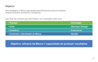 Objetivo
Ativo estratégico, a Marca exige gestão especializada para produzir resultados
(valores funcionais, econômicos e simbólicos).


Este Guia visa contribuir para este trabalho, com orientações sobre como:

     Planejar                                                                    - Estratégia
     Criar                                                                       - Naming e Design
     Construir                                                                   - Comunicar
     Controlar a Identidade da Marca                                             - Gestão



      Objetivo: eficácia da Marca = capacidade de produzir resultados




                                                                                                     5
 