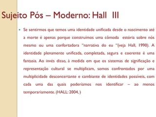 Sujeito Pós – Moderno: Hall III
       Se sentirmos que temos uma identidade unificada desde o nascimento até
        a morte é apenas porque construímos uma cômoda estória sobre nós
        mesmo ou uma confortadora “narrativa do eu “(veja Hall, 1990). A
        identidade plenamente unificada, completada, segura e coerente é uma
        fantasia. Ao invés disso, à medida em que os sistemas de significação e
        representação cultural se multiplicam, somos confrontados por uma
        multiplicidade desconcertante e cambiante de identidades possíveis, com
        cada uma das quais       poderíamos nos identificar –       ao menos
        temporariamente. (HALL: 2004, )
 