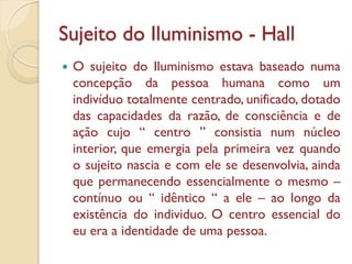 Sujeito do Iluminismo - Hall
   O sujeito do Iluminismo estava baseado numa
    concepção da pessoa humana como um
    indivíduo totalmente centrado, unificado, dotado
    das capacidades da razão, de consciência e de
    ação cujo “ centro ” consistia num núcleo
    interior, que emergia pela primeira vez quando
    o sujeito nascia e com ele se desenvolvia, ainda
    que permanecendo essencialmente o mesmo –
    contínuo ou “ idêntico “ a ele – ao longo da
    existência do individuo. O centro essencial do
    eu era a identidade de uma pessoa.
 