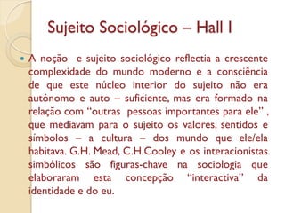 Sujeito Sociológico – Hall I
   A noção e sujeito sociológico reflectia a crescente
    complexidade do mundo moderno e a consciência
    de que este núcleo interior do sujeito não era
    autónomo e auto – suficiente, mas era formado na
    relação com “outras pessoas importantes para ele” ,
    que mediavam para o sujeito os valores, sentidos e
    símbolos – a cultura – dos mundo que ele/ela
    habitava. G.H. Mead, C.H.Cooley e os interacionistas
    simbólicos são figuras-chave na sociologia que
    elaboraram esta concepção “interactiva” da
    identidade e do eu.
 