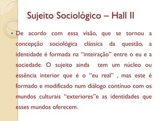 Sujeito Sociológico – Hall II
   De acordo com essa visão, que se tornou a
    concepção   sociológica   clássica   da   questão, a
    identidade é formada na “inteiração” entre o eu e a
    sociedade. O sujeito ainda     tem um núcleo ou
    essência interior que é o “eu real” , mas este é
    formado e modificado num diálogo contínuo com os
    mundos culturais “exteriores”e as identidades que
    esses mundos oferecem.
 