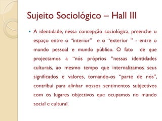 Sujeito Sociológico – Hall III
   A identidade, nessa concepção sociológica, preenche o
    espaço entre o “interior” e o “exterior ” - entre o
    mundo pessoal e mundo público. O fato        de que
    projectamos a “nós próprios “nessas identidades
    culturais, ao mesmo tempo que internalizamos seus
    significados e valores, tornando-os “parte de nós”,
    contribui para alinhar nossos sentimentos subjectivos
    com os lugares objectivos que ocupamos no mundo
    social e cultural.
 