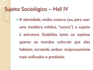Sujeito Sociológico – Hall IV
        A identidade, então, costura (ou, para usar
         uma metáfora médica, “sutura”) o sujeito
         à estrutura. Estabiliza tanto os sujeitos
         quanto os mundos culturais que eles
         habitam, tornando ambos reciprocamente
         mais unificados e predizíeis.
 