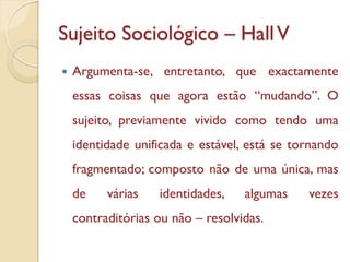 Sujeito Sociológico – Hall V
   Argumenta-se, entretanto, que exactamente
    essas coisas que agora estão “mudando”. O
    sujeito, previamente vivido como tendo uma
    identidade unificada e estável, está se tornando
    fragmentado; composto não de uma única, mas
    de    várias   identidades,    algumas    vezes
    contraditórias ou não – resolvidas.
 