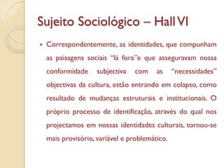 Sujeito Sociológico – Hall VI
   Correspondentemente, as identidades, que compunham
    as paisagens sociais “lá fora”e que asseguravam nossa
    conformidade     subjectiva   com    as     “necessidades”
    objectivas da cultura, estão entrando em colapso, como
    resultado de mudanças estruturais e institucionais. O
    próprio processo de identificação, através do qual nos
    projectamos em nossas identidades culturais, tornou-se
    mais provisório, variável e problemático.
 