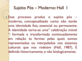 Sujeito Pós – Moderno: Hall I

   Esse processo produz o sujeito pós –
    moderno, conceptualizado como não tendo
    uma identidade fixa, essencial ou permanente.
    A identidade torna-se uma” celebração móvel
    “: formada e transformada continuadamente
    em relação às formas pelas quais somos
    representados ou interpelados nos sistemas
    culturais que nos rodeiam (Hall, 1987). É
    definida historicamente, e não biologicamente.
 