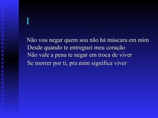 I
Não vou negar quem sou não há máscara em mimNão vou negar quem sou não há máscara em mim
Desde quando te entreguei meu coraçãoDesde quando te entreguei meu coração
Não vale a pena te negar em troca de viverNão vale a pena te negar em troca de viver
Se morrer por ti, pra mim significa viverSe morrer por ti, pra mim significa viver
 