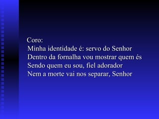 Coro:Coro:
Minha identidade é: servo do SenhorMinha identidade é: servo do Senhor
Dentro da fornalha vou mostrar quem ésDentro da fornalha vou mostrar quem és
Sendo quem eu sou, fiel adoradorSendo quem eu sou, fiel adorador
Nem a morte vai nos separar, SenhorNem a morte vai nos separar, Senhor
 