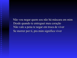 Não vou negar quem sou não há máscara em mimNão vou negar quem sou não há máscara em mim
Desde quando te entreguei meu coraçãoDesde quando te entreguei meu coração
Não vale a pena te negar em troca de viverNão vale a pena te negar em troca de viver
Se morrer por ti, pra mim significa viverSe morrer por ti, pra mim significa viver
 