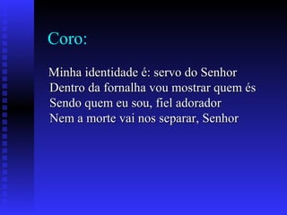 Coro:
Minha identidade é: servo do SenhorMinha identidade é: servo do Senhor
Dentro da fornalha vou mostrar quem ésDentro da fornalha vou mostrar quem és
Sendo quem eu sou, fiel adoradorSendo quem eu sou, fiel adorador
Nem a morte vai nos separar, SenhorNem a morte vai nos separar, Senhor
 