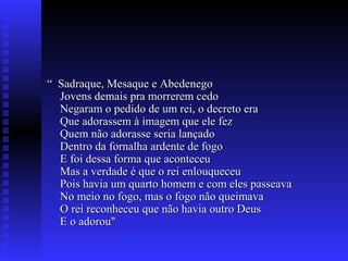 ““ Sadraque, Mesaque e AbedenegoSadraque, Mesaque e Abedenego
Jovens demais pra morrerem cedoJovens demais pra morrerem cedo
Negaram o pedido de um rei, o decreto eraNegaram o pedido de um rei, o decreto era
Que adorassem à imagem que ele fezQue adorassem à imagem que ele fez
Quem não adorasse seria lançadoQuem não adorasse seria lançado
Dentro da fornalha ardente de fogoDentro da fornalha ardente de fogo
E foi dessa forma que aconteceuE foi dessa forma que aconteceu
Mas a verdade é que o rei enlouqueceuMas a verdade é que o rei enlouqueceu
Pois havia um quarto homem e com eles passeavaPois havia um quarto homem e com eles passeava
No meio no fogo, mas o fogo não queimavaNo meio no fogo, mas o fogo não queimava
O rei reconheceu que não havia outro DeusO rei reconheceu que não havia outro Deus
E o adorou"E o adorou"
 