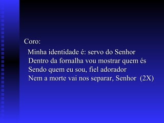 Coro:Coro:
Minha identidade é: servo do SenhorMinha identidade é: servo do Senhor
Dentro da fornalha vou mostrar quem ésDentro da fornalha vou mostrar quem és
Sendo quem eu sou, fiel adoradorSendo quem eu sou, fiel adorador
Nem a morte vai nos separar, Senhor (2X)Nem a morte vai nos separar, Senhor (2X)
 