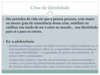 Crise de identidade
 São períodos da vida em que a pessoa procura, com maior
ou menor grau de consciência dessa crise, redefinir ou
ratificar seu modo de ser e estar no mundo... sua identidade:
para si e para os outros.
 Ex: a adolescência
 grandes mudanças ocorrem em todos os níveis: o corpo transforma-se, o
funcionamento bioquímico altera-se, a capacidade intelectual realiza-se
com maior flexibilidade — a capacidade de operar com abstrações, de
pensar sobre o pensamento
 os interesses mudam; o mundo não se restringe ao universo familiar e
escolar, e os grupos de pertencimento passam a ter outras expectativas
de conduta sobre o adolescente, como a autonomia, o saber cuidar de si
 