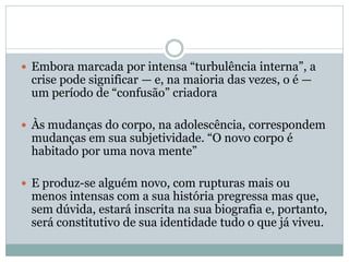  Embora marcada por intensa “turbulência interna”, a
crise pode significar — e, na maioria das vezes, o é —
um período de “confusão” criadora
 Às mudanças do corpo, na adolescência, correspondem
mudanças em sua subjetividade. “O novo corpo é
habitado por uma nova mente”
 E produz-se alguém novo, com rupturas mais ou
menos intensas com a sua história pregressa mas que,
sem dúvida, estará inscrita na sua biografia e, portanto,
será constitutivo de sua identidade tudo o que já viveu.
 