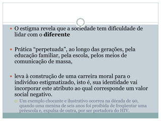  O estigma revela que a sociedade tem dificuldade de
lidar com o diferente
 Prática “perpetuada”, ao longo das gerações, pela
educação familiar, pela escola, pelos meios de
comunicação de massa,
 leva à construção de uma carreira moral para o
indivíduo estigmatizado, isto é, sua identidade vai
incorporar este atributo ao qual corresponde um valor
social negativo.
 Um exemplo chocante e ilustrativo ocorreu na década de 90,
quando uma menina de seis anos foi proibida de freqüentar uma
préescola e, expulsa de outra, por ser portadora do HIV.
 