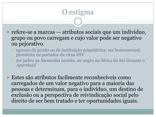 O estigma
 refere-se a marcas — atributos sociais que um indivíduo,
grupo ou povo carregam e cujo valor pode ser negativo
ou pejorativo.
 egresso da prisão ou de instituição psiquiátrica; ser homossexual,
prostituta ou portador do vírus HIV
 ser judeu na Alemanha nazista, ou negro na África do Sul durante o
Apartheid
 Estes são atributos facilmente reconhecíveis como
carregados de um valor negativo para a maioria das
pessoas e determinam, para o indivíduo, um destino de
exclusão ou a perspectiva de reivindicação social pelo
direito de ser bem tratado e ter oportunidades iguais.
 