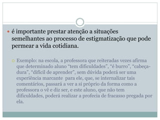  é importante prestar atenção a situações
semelhantes ao processo de estigmatização que pode
permear a vida cotidiana.
 Exemplo: na escola, a professora que reiteradas vezes afirma
que determinado aluno “tem dificuldades”, “é burro”, “cabeça-
dura”, “difícil de aprender”, sem dúvida poderá ser uma
experiência marcante para ele, que, se internalizar tais
comentários, passará a ver a si próprio da forma como a
professora o vê e diz ser, e este aluno, que não tem
dificuldades, poderá realizar a profecia de fracasso pregada por
ela.
 