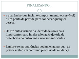 FINALIZANDO...
 a aparência (que inclui o comportamento observável)
é um ponto de partida para conhecer qualquer
pessoa
 Os atributos visíveis da identidade são sinais
importantes para iniciar a longa trajetória de
descoberta do outro, mas, não são suficientes.
 Lembre-se: as aparências podem enganar ou... as
pessoas estão em contínuo processo de mudança...
 
