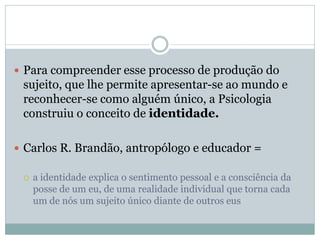  Para compreender esse processo de produção do
sujeito, que lhe permite apresentar-se ao mundo e
reconhecer-se como alguém único, a Psicologia
construiu o conceito de identidade.
 Carlos R. Brandão, antropólogo e educador =
 a identidade explica o sentimento pessoal e a consciência da
posse de um eu, de uma realidade individual que torna cada
um de nós um sujeito único diante de outros eus
 