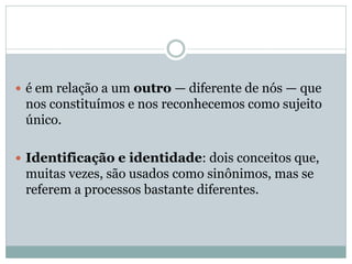  é em relação a um outro — diferente de nós — que
nos constituímos e nos reconhecemos como sujeito
único.
 Identificação e identidade: dois conceitos que,
muitas vezes, são usados como sinônimos, mas se
referem a processos bastante diferentes.
 