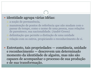  identidade agrupa várias idéias:
 a noção de permanência,
 manutenção de pontos de referência que não mudam com o
passar do tempo, como o nome de uma pessoa, suas relações
de parentesco, sua nacionalidade. (André Green)
 delimitação que permite a distinção de uma unidade
 relação com os outros, propiciando o reconhecimento de si.
 Entretanto, tais propriedades — constância, unidade
e reconhecimento — descrevem um determinado
momento da identidade de alguém, mas não são
capazes de acompanhar o processo de sua produção
e de sua transformação.
 