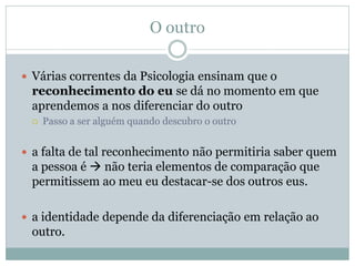 O outro
 Várias correntes da Psicologia ensinam que o
reconhecimento do eu se dá no momento em que
aprendemos a nos diferenciar do outro
 Passo a ser alguém quando descubro o outro
 a falta de tal reconhecimento não permitiria saber quem
a pessoa é  não teria elementos de comparação que
permitissem ao meu eu destacar-se dos outros eus.
 a identidade depende da diferenciação em relação ao
outro.
 
