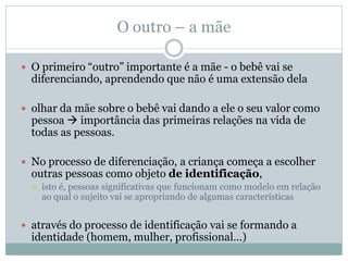 O outro – a mãe
 O primeiro “outro” importante é a mãe - o bebê vai se
diferenciando, aprendendo que não é uma extensão dela
 olhar da mãe sobre o bebê vai dando a ele o seu valor como
pessoa  importância das primeiras relações na vida de
todas as pessoas.
 No processo de diferenciação, a criança começa a escolher
outras pessoas como objeto de identificação,
 isto é, pessoas significativas que funcionam como modelo em relação
ao qual o sujeito vai se apropriando de algumas características
 através do processo de identificação vai se formando a
identidade (homem, mulher, profissional...)
 