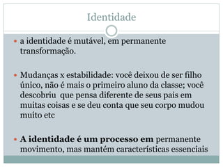 Identidade
 a identidade é mutável, em permanente
transformação.
 Mudanças x estabilidade: você deixou de ser filho
único, não é mais o primeiro aluno da classe; você
descobriu que pensa diferente de seus pais em
muitas coisas e se deu conta que seu corpo mudou
muito etc
 A identidade é um processo em permanente
movimento, mas mantém características essenciais
 