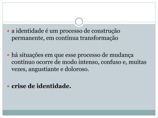  a identidade é um processo de construção
permanente, em contínua transformação
 há situações em que esse processo de mudança
contínuo ocorre de modo intenso, confuso e, muitas
vezes, angustiante e doloroso.
 crise de identidade.
 