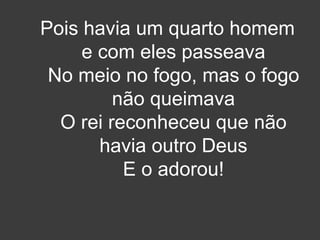 Pois havia um quarto homem 
e com eles passeava 
No meio no fogo, mas o fogo 
não queimava 
O rei reconheceu que não 
havia outro Deus 
E o adorou! 
 