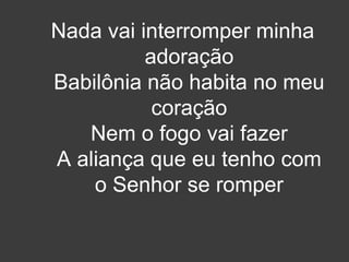 Nada vai interromper minha 
adoração 
Babilônia não habita no meu 
coração 
Nem o fogo vai fazer 
A aliança que eu tenho com 
o Senhor se romper 
 