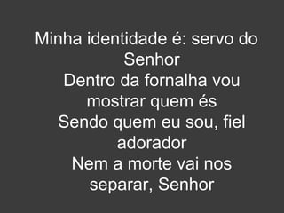 Minha identidade é: servo do 
Senhor 
Dentro da fornalha vou 
mostrar quem és 
Sendo quem eu sou, fiel 
adorador 
Nem a morte vai nos 
separar, Senhor 
 