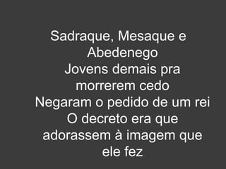 Sadraque, Mesaque e 
Abedenego 
Jovens demais pra 
morrerem cedo 
Negaram o pedido de um rei 
O decreto era que 
adorassem à imagem que 
ele fez 
 