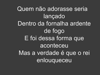 Quem não adorasse seria 
lançado 
Dentro da fornalha ardente 
de fogo 
E foi dessa forma que 
aconteceu 
Mas a verdade é que o rei 
enlouqueceu 
 