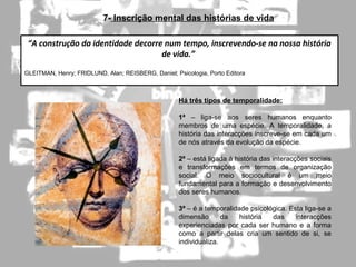 7- Inscrição mental das histórias de vida
Há três tipos de temporalidade:
1ª – liga-se aos seres humanos enquanto
membros de uma espécie. A temporalidade, a
história das interacções inscreve-se em cada um
de nós através da evolução da espécie.
2ª – está ligada à história das interacções sociais
e transformações em termos de organização
social. O meio sociocultural é um meio
fundamental para a formação e desenvolvimento
dos seres humanos.
3ª – é a temporalidade psicológica. Esta liga-se a
dimensão da história das interacções
experienciadas por cada ser humano e a forma
como a partir delas cria um sentido de si, se
individualiza.
“A construção da identidade decorre num tempo, inscrevendo-se na nossa história
de vida.”
GLEITMAN, Henry; FRIDLUND, Alan; REISBERG, Daniel; Psicologia, Porto Editora
 