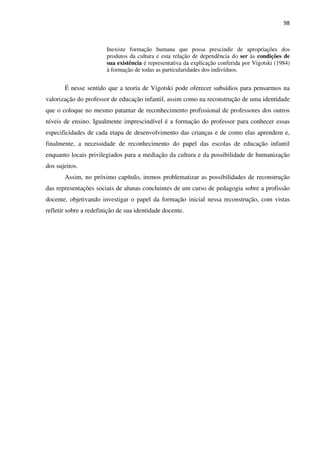 98
Inexiste formação humana que possa prescindir de apropriações dos
produtos da cultura e esta relação de dependência do ser às condições de
sua existência é representativa da explicação conferida por Vigotski (1984)
à formação de todas as particularidades dos indivíduos.
É nesse sentido que a teoria de Vigotski pode oferecer subsídios para pensarmos na
valorização do professor de educação infantil, assim como na reconstrução de uma identidade
que o coloque no mesmo patamar de reconhecimento profissional de professores dos outros
níveis de ensino. Igualmente imprescindível é a formação do professor para conhecer essas
especificidades de cada etapa de desenvolvimento das crianças e de como elas aprendem e,
finalmente, a necessidade de reconhecimento do papel das escolas de educação infantil
enquanto locais privilegiados para a mediação da cultura e da possibilidade de humanização
dos sujeitos.
Assim, no próximo capítulo, iremos problematizar as possibilidades de reconstrução
das representações sociais de alunas concluintes de um curso de pedagogia sobre a profissão
docente, objetivando investigar o papel da formação inicial nessa reconstrução, com vistas
refletir sobre a redefinição de sua identidade docente.
 