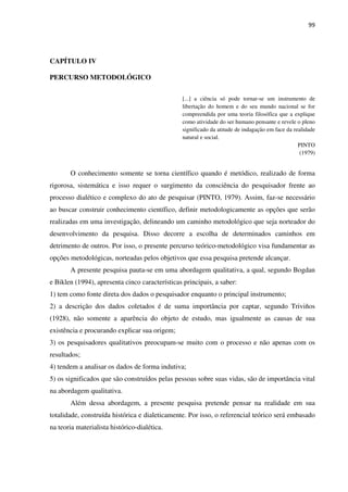 99
CAPÍTULO IV
PERCURSO METODOLÓGICO
[...] a ciência só pode tornar-se um instrumento de
libertação do homem e do seu mundo nacional se for
compreendida por uma teoria filosófica que a explique
como atividade do ser humano pensante e revele o pleno
significado da atitude de indagação em face da realidade
natural e social.
PINTO
(1979)
O conhecimento somente se torna científico quando é metódico, realizado de forma
rigorosa, sistemática e isso requer o surgimento da consciência do pesquisador frente ao
processo dialético e complexo do ato de pesquisar (PINTO, 1979). Assim, faz-se necessário
ao buscar construir conhecimento científico, definir metodologicamente as opções que serão
realizadas em uma investigação, delineando um caminho metodológico que seja norteador do
desenvolvimento da pesquisa. Disso decorre a escolha de determinados caminhos em
detrimento de outros. Por isso, o presente percurso teórico-metodológico visa fundamentar as
opções metodológicas, norteadas pelos objetivos que essa pesquisa pretende alcançar.
A presente pesquisa pauta-se em uma abordagem qualitativa, a qual, segundo Bogdan
e Biklen (1994), apresenta cinco características principais, a saber:
1) tem como fonte direta dos dados o pesquisador enquanto o principal instrumento;
2) a descrição dos dados coletados é de suma importância por captar, segundo Triviños
(1928), não somente a aparência do objeto de estudo, mas igualmente as causas de sua
existência e procurando explicar sua origem;
3) os pesquisadores qualitativos preocupam-se muito com o processo e não apenas com os
resultados;
4) tendem a analisar os dados de forma indutiva;
5) os significados que são construídos pelas pessoas sobre suas vidas, são de importância vital
na abordagem qualitativa.
Além dessa abordagem, a presente pesquisa pretende pensar na realidade em sua
totalidade, construída histórica e dialeticamente. Por isso, o referencial teórico será embasado
na teoria materialista histórico-dialética.
 