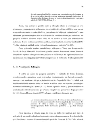 100
A teoria materialista histórica sustenta que o conhecimento efetivamente se
dá na e pela práxis. A práxis expressa, justamente, a unidade indissolúvel de
duas dimensões distintas, diversas no processo de conhecimento: a teoria e a
ação [...] (FRIGOTTO, 2002, p. 81).
Assim, para analisar as questões sobre a educação infantil e a formação de seus
professores, essa pesquisa se fundamentou nos princípios do enfoque dialético, uma vez que
se pretendeu apreender o caráter histórico, contraditório do “objeto de conhecimento” e suas
mediações, que não se esgotam nem se modificam com a simples observação. Além disso, nas
pesquisas dialéticas o homem é visto como um ser histórico e social, que, embora receba
influências de seus contextos econômico, político, social e cultural, conforme Gamboa (1991)
“[...] é o criador da realidade social e o transformador desses contextos.” (p. 103).
Como referencial teórico- metodológico, utilizamos a Teoria das Representações
Sociais, de Serge Moscovici, discutida no primeiro capítulo desse estudo, com o intuito de
interpretar o papel da formação inicial no processo de reconstrução das representações sociais
das alunas do curso de pedagogia frente à futura profissão de professoras de educação infantil.
4.1 Os Procedimentos da Pesquisa
A coleta de dados na pesquisa qualitativa é realizada de forma dinâmica,
retroalimentando a pesquisa e sendo reformulada constantemente, não havendo separações
estanques entre a coleta e a interpretação das informações. Segundo Triviños “[...] a Coleta de
Dados num instante deixa de ser tal e é Análise de Dados, e esta, em seguida, é veículo para
nova busca de informações.” (1987, p. 137). Assim, segundo o autor “[...] os instrumentos de
coleta de dados não são outra coisa que a “teoria em ação”, que apóia a visão do pesquisador.”
(p. 152). Gómez, Flores e Jiménez (1999) reforçam essa ideia ao afirmarem que:
[...] momentos de análises e momentos de coleta de dados podem alternar-se
ou serem simultâneos nos desenhos da investigação [...] a interconexão dos
processos de coleta e análise na investigação tem-se concretizado
metodologicamente dentro da tradição qualitativa [...] (p. 203). [tradução
nossa].
Nessa pesquisa, a primeira etapa de coleta de dados foi realizada por meio de
aplicação de questionários às alunas ingressantes e concluintes de um curso de pedagogia (dos
períodos diurno e noturno) de uma universidade particular do estado de São Paulo, a fim de
 