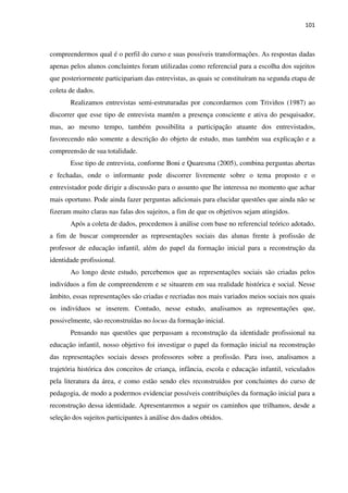 101
compreendermos qual é o perfil do curso e suas possíveis transformações. As respostas dadas
apenas pelos alunos concluintes foram utilizadas como referencial para a escolha dos sujeitos
que posteriormente participariam das entrevistas, as quais se constituíram na segunda etapa de
coleta de dados.
Realizamos entrevistas semi-estruturadas por concordarmos com Triviños (1987) ao
discorrer que esse tipo de entrevista mantém a presença consciente e ativa do pesquisador,
mas, ao mesmo tempo, também possibilita a participação atuante dos entrevistados,
favorecendo não somente a descrição do objeto de estudo, mas também sua explicação e a
compreensão de sua totalidade.
Esse tipo de entrevista, conforme Boni e Quaresma (2005), combina perguntas abertas
e fechadas, onde o informante pode discorrer livremente sobre o tema proposto e o
entrevistador pode dirigir a discussão para o assunto que lhe interessa no momento que achar
mais oportuno. Pode ainda fazer perguntas adicionais para elucidar questões que ainda não se
fizeram muito claras nas falas dos sujeitos, a fim de que os objetivos sejam atingidos.
Após a coleta de dados, procedemos à análise com base no referencial teórico adotado,
a fim de buscar compreender as representações sociais das alunas frente à profissão de
professor de educação infantil, além do papel da formação inicial para a reconstrução da
identidade profissional.
Ao longo deste estudo, percebemos que as representações sociais são criadas pelos
indivíduos a fim de compreenderem e se situarem em sua realidade histórica e social. Nesse
âmbito, essas representações são criadas e recriadas nos mais variados meios sociais nos quais
os indivíduos se inserem. Contudo, nesse estudo, analisamos as representações que,
possivelmente, são reconstruídas no locus da formação inicial.
Pensando nas questões que perpassam a reconstrução da identidade profissional na
educação infantil, nosso objetivo foi investigar o papel da formação inicial na reconstrução
das representações sociais desses professores sobre a profissão. Para isso, analisamos a
trajetória histórica dos conceitos de criança, infância, escola e educação infantil, veiculados
pela literatura da área, e como estão sendo eles reconstruídos por concluintes do curso de
pedagogia, de modo a podermos evidenciar possíveis contribuições da formação inicial para a
reconstrução dessa identidade. Apresentaremos a seguir os caminhos que trilhamos, desde a
seleção dos sujeitos participantes à análise dos dados obtidos.
 