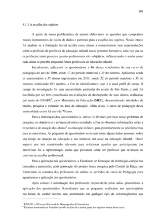102
4.1.1 A escolha dos sujeitos
A partir da nossa problemática de estudo elaboramos as questões que comporiam
nossos instrumentos de coleta de dados e partimos para a escolha dos sujeitos. Nosso intuito
foi analisar se a formação inicial auxilia essas alunas a reconstruírem suas representações
sobre a profissão de professor de educação infantil nesse percurso formativo, uma vez que as
experiências tanto pessoais quanto profissionais são subjetivas, influenciando o modo como
cada aluna se percebe enquanto futura professora de educação infantil.
Inicialmente, aplicamos os questionários a 46 alunas concluintes de um curso de
pedagogia do ano de 2010, sendo 17 do período matutino e 29 do noturno. Aplicamos ainda
os questionários a 57 alunas ingressantes em 2011, sendo 22 do período matutino e 35 do
noturno, totalizando 103 sujeitos, a fim de identificarmos qual é o atual perfil do curso. O
campo de investigação foi uma universidade particular do estado de São Paulo, a qual foi
escolhida por ser bem conceituada em avaliações de desempenho de seus alunos, realizadas
por meio do ENADE5
, pelo Ministério da Educação (MEC), desenvolvendo atividades de
ensino, pesquisa e extensão na área da educação. Além disso, o curso de pedagogia desta
universidade existe há mais de 70 anos.
Para a elaboração dos questionários (v. anexo II), tivemos por base nosso problema de
pesquisa, os objetivos e o referencial teórico estudado, a fim de obtermos informações sobre a
expectativa de atuação das alunas6
na educação infantil, para posteriormente as selecionarmos
para as entrevistas. As perguntas do questionário versavam sobre alguns dados pessoais, sobre
seu tempo de atuação na educação e seu interesse em atuar na educação infantil. Outro
aspecto por nós considerado relevante para selecionar aquelas que participariam das
entrevistas foi a representação social que possuíam sobre ser professor que revelasse os
motivos da escolha profissional.
Para a aplicação dos questionários, a Faculdade de Educação da instituição-campo nos
concedeu a permissão, após aprovação do projeto dessa pesquisa pelo Comitê de Ética, nos
fornecendo os contatos dos professores de ambos os períodos do curso de Pedagogia para
agendarmos a aplicação dos questionários.
Após contato e autorização dos professores responsáveis pelas aulas, procedemos à
aplicação dos questionários. Ressaltamos que as perguntas realizadas nos questionários
não foram de caráter íntimo, não acarretando em qualquer tipo de constrangimento aos
5
ENADE – O Exame Nacional de Desempenho de Estudantes
6
Estamos nomeando no feminino devido ao fato de a maior parte dos sujeitos serem desse sexo.
 