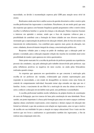 105
necessidade, ou devido à recomendação expressa pela LDB para atuação nesse nível de
ensino.
Realizamos ainda uma breve análise acerca da questão dissertativa sobre o motivo pela
escolha profissional das ingressantes e concluintes. Percebemos, de um modo geral, que uma
das respostas que aparece com bastante frequência quando perguntamos sobre o motivo desta
escolha é a influência familiar e o gostar de crianças e da educação. Outras respostas focaram
o interesse em aprender e ensinar, sendo que o foco de respostas voltou-se para a
possibilidade de contribuir com a formação do futuro cidadão em seus diversos aspectos,
mostrando que a representação de professor de educação infantil, além do foco do ensino e da
transmissão de conhecimentos, visa contribuir para aspectos mais gerais da educação, tais
como: cidadania, desenvolvimento integral da criança, conscientização política etc.
Respostas voltadas para a crença no poder de mudança que a educação pode ter
perante a sociedade, para a educação enquanto solução das mazelas da sociedade atual como
possibilidade de mudar o país apareceu em vários questionários.
Outro ponto marcante foi a escolha da profissão de professor pautada nas experiências
pessoais das estudantes, seja pela admiração pelo trabalho desenvolvido pelo professor, seja
pelas influências positivas ou negativas do meio escolar, ou ainda pelas brincadeiras
realizadas quando criança.
As respostas que aparecem nos questionários no que concerne à motivação pela
escolha de ser professor são variadas, evidenciando que criamos representações para
responder às necessidades, a um estado de desequilíbrio ou mesmo como uma forma de
controle do comportamento individual, buscando tornar algo estranho em algo que nos é
familiar. Assim, o nascimento de um filho foi a motivação de uma das alunas em buscar o
curso, conhecer a educação em um âmbito mais geral, seus problemas e assemelhados.
A escolha profissional também recebe influências da própria história de constituição
do curso de Pedagogia, que teve marcas de lutas pela constituição de uma identidade. Nesse
sentido, um ponto importante é a busca pela formação para atuar em outros espaços conforme
algumas alunas concluintes expressaram, como empresas e demais espaços de educação não
formal ou informal; o que não aconteceu com relação aos ingressantes, uma vez que o motivo
de escolha em sua totalidade foi para a atuação no espaço educacional. Esse é mais um dos
motivos que nos levou a analisarmos os questionários também dos ingressantes, a fim de
realizar uma comparação entre eles.
 