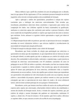 106
Outra evidência é que o perfil dos estudantes do curso de pedagogia tem se alterado,
uma vez que apenas 04 dos ingressantes e 07 dos concluintes possuem formação em nível de
magistério, talvez devido à extinção gradativa dessa modalidade de formação.
Após a aplicação e análise dos questionários, procedemos à seleção dos sujeitos
concluintes para a realização das entrevistas semi-estruturadas. Vale ressaltar que,
inicialmente, pretendíamos entrevistar alunas concluintes e ingressantes para realizar uma
comparação dos dados, mas conforme sugestão da banca examinadora na qualificação,
analisamos as entrevistas apenas das concluintes para analisar o percurso formativo, afinal
nosso estudo não era longitudinal, portanto os sujeitos que ingressavam não eram os mesmos
que concluíam. Assim, adotamos os seguintes critérios apresentados a seguir, por ordem de
importância:
1) A Representação Social sobre ser professor, que mais se aproximasse de nossas concepções
ancoradas em nossos referenciais teóricos e que estivesse implícito o reconhecimento da
necessidade de formação para atuação profissional;
2) Tempo de atuação na educação infantil, como critério de desempate.
Ressaltamos que foram excluídos da seleção para participação nas entrevistas os
questionários de alunas que não responderam, ou que responderam não ter interesse em atuar
na educação infantil; ou ainda aqueles que não se adequavam aos critérios de seleção acima
descritos. Em continuidade à coleta de dados, realizamos a segunda etapa, a qual consistiu na
realização de entrevistas semi-estruturadas com 05 estudantes concluintes do curso de
pedagogia no ano de 2010, de ambos os períodos, selecionados com base nas respostas dadas
ao questionário e segundo os critérios adotados. Vale ressaltar que, apesar de selecionarmos
apenas 05 alunas para participarem de nossa entrevista, consideramos todas as respostas
indiretamente em nossas análises. Assim, não significa que as demais alunas que responderam
aos questionários não poderiam ter sido selecionadas de acordo com suas respostas, mas por
critérios e necessidades da pesquisa, optamos por analisar somente as cinco que possuíam
concepções que mais se aproximavam de nosso objeto de estudo e de nosso referencial
teórico, além de terem aceitado participar de nossa pesquisa voluntariamente.
Ressaltamos, assim, que faremos uma breve análise do motivo da escolha profissional
expresso pelos sujeitos não selecionados, afinal podem oferecer indícios das contribuições e
mesmo dos desafios da formação inicial. Assim, o restante dos sujeitos concluintes, que, por
critérios de seleção e mesmo desempate não puderam ser selecionados, totalizaram 41
sujeitos, e, dentre eles, 25 eram do noturno e 16 do matutino; após breve análise, obtivemos
os seguintes dados, no que concerne ao motivo da escolha do curso de pedagogia:
 