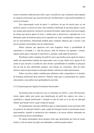 108
mesmo concluintes ainda possuem sobre o que é ser professor, que se distancia muito daquela
de categoria profissional, que necessita lutar por reconhecimento e pela profissionalidade no
exercício da função.
Essa representação social de quem é o professor, do que ele precisa para ser um
professor, parece se ancorar em uma visão romântica, idealizada, de que basta apenas o gosto
por crianças para ensiná-las e promover seu desenvolvimento, objetivando assim uma imagem
de criança que precisa apenas de amor e carinho para se desenvolver e aprender por si só.
Entretanto, parte da literatura parece já ter superado essa visão, considerando a criança como
um ser sócio-histórico, determinada também pelas condições objetivas que a cercam e que
possui, portanto, necessidades reais de conhecimento.
Outras respostas que aparecem com certa frequência foram: a possibilidade de
transformar a sociedade e a vida das pessoas, além do interesse em aprender e ensinar,
aspectos pelos quais a educação é responsável, e, portanto, sendo papel do professor.
Percebemos ainda a mudança de perfil do curso, que justifica nossa opção de manter a
análise dos questionários também dos ingressantes, uma vez que, dentre esses, apenas 01 foi
citado no que concerne à escolha do curso devido à possibilidade de trabalhar na educação
fora da sala de aula, diminuindo, portanto, com relação aos concluintes, além do maior
interesse expresso pela atuação na educação infantil, conforme já citado anteriormente.
Enfim, essa breve análise contribui para refletirmos sobre a importância e os desafios
da formação profissional desse professor. Partimos então para a caracterização dos sujeitos
selecionados e uma análise mais aprofundada de suas falas.
4.1.2 Caracterização dos Sujeitos Concluintes Selecionados
Na primeira parte da entrevista com os concluintes em 2010 (v. anexo III) buscamos
coletar alguns dados mais gerais para identificação do perfil dos sujeitos, tais como: a
experiência e atuação profissional, a intenção ou não de atuar ou se já atua na educação
infantil, qual função exerce e qual o tempo de atuação.
Na segunda parte, buscamos identificar quais as representações sociais possuíam sobre
ser professor de educação infantil e qual o papel da formação inicial na reconstrução dessas
representações, segundo as perspectivas das estudantes e de nossas análises embasadas em
nosso referencial teórico metodológico.
Os sujeitos participantes dessa pesquisa serão aqui apresentados por meio de nomes
fictícios, a fim de manter em sigilo suas identidades, conforme quadro abaixo:
 