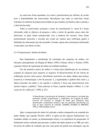 110
As entrevistas foram agendadas via e-mail e posteriormente por telefone, de acordo
com a disponibilidade das entrevistadas. Ressaltamos que todas as entrevistas foram
realizadas no ambiente da própria universidade em que estudam, em horários entre a entrada e
o intervalo das aulas.
Todos os entrevistados assinaram o termo de consentimento (v. anexo I) e foram
informados sobre os objetivos da pesquisa e sobre o roteiro de questões, pouco antes das
entrevistas, as quais foram audiogravadas com a anuência dos mesmos. Estas foram
posteriormente transcritas e enviadas por e-mail aos sujeitos para verificação quanto à
fidelidade das informações por eles prestadas. Contudo, apenas duas retornaram confirmando
a transcrição, sem alterar as falas.
4.1.3 Categorização e Análise dos Dados
Para fundamentar a metodologia de construção das categorias de análise, nos
baseamos principalmente em Bogdan & Biklen (1994) e Gómez, Flores e Jiménez (1999),
seguindo critérios de organização dos dados em unidades temáticas.
Um dos primeiros passos da análise é a leitura para identificação de um primeiro
conjunto de categorias para organizar as respostas. O desenvolvimento de um sistema de
codificação envolve vários passos. Inicialmente recorremos aos dados obtidos para leituras
exaustivas e sistematização, a fim de procurar “[...] regularidades e padrões bem como [...]
tópicos presentes nos dados e, em seguida [...] palavras e frases que representassem estes
mesmos tópicos e padrões.”. Estas palavras ou frases, segundo Bogdan e Biklen “[...] são
categorias de codificação.” (1994, p. 221).
A identificação e classificação de elementos é precisamente a atividade que
realizamos quando categorizamos e codificamos um conjunto de dados.
Consiste em examinar as unidades de dados para identificar nelas
determinados componentes temáticos que nos permitam classificá-las em
uma ou outra categoria de conteúdo. (GOMEZ, FLORES & JIMÉNEZ,
1999, p. 208) [tradução nossa].
Após a categorização dos dados foi realizada a análise interpretativa do conteúdo dos
dados obtidos, que segundo Triviños (1987), se apóia em três aspectos fundamentais: nos
resultados obtidos no estudo, na fundamentação teórica e na experiência do pesquisador. O
fundamento teórico utilizado para proceder à análise dos dados pautou-se na TRS, por meio
da técnica de análise de conteúdo, que tem como ponto de partida uma mensagem, seja ela
 