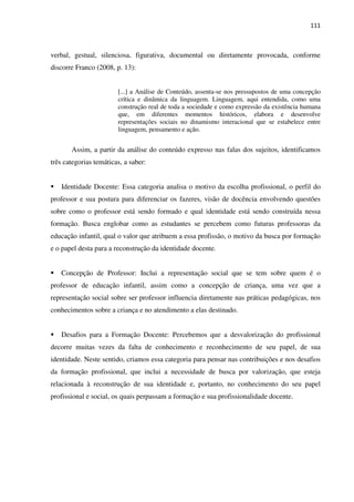 111
verbal, gestual, silenciosa, figurativa, documental ou diretamente provocada, conforme
discorre Franco (2008, p. 13):
[...] a Análise de Conteúdo, assenta-se nos pressupostos de uma concepção
crítica e dinâmica da linguagem. Linguagem, aqui entendida, como uma
construção real de toda a sociedade e como expressão da existência humana
que, em diferentes momentos históricos, elabora e desenvolve
representações sociais no dinamismo interacional que se estabelece entre
linguagem, pensamento e ação.
Assim, a partir da análise do conteúdo expresso nas falas dos sujeitos, identificamos
três categorias temáticas, a saber:
Identidade Docente: Essa categoria analisa o motivo da escolha profissional, o perfil do
professor e sua postura para diferenciar os fazeres, visão de docência envolvendo questões
sobre como o professor está sendo formado e qual identidade está sendo construída nessa
formação. Busca englobar como as estudantes se percebem como futuras professoras da
educação infantil, qual o valor que atribuem a essa profissão, o motivo da busca por formação
e o papel desta para a reconstrução da identidade docente.
Concepção de Professor: Inclui a representação social que se tem sobre quem é o
professor de educação infantil, assim como a concepção de criança, uma vez que a
representação social sobre ser professor influencia diretamente nas práticas pedagógicas, nos
conhecimentos sobre a criança e no atendimento a elas destinado.
Desafios para a Formação Docente: Percebemos que a desvalorização do profissional
decorre muitas vezes da falta de conhecimento e reconhecimento de seu papel, de sua
identidade. Neste sentido, criamos essa categoria para pensar nas contribuições e nos desafios
da formação profissional, que inclui a necessidade de busca por valorização, que esteja
relacionada à reconstrução de sua identidade e, portanto, no conhecimento do seu papel
profissional e social, os quais perpassam a formação e sua profissionalidade docente.
 