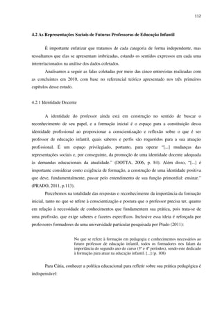 112
4.2 As Representações Sociais de Futuras Professoras de Educação Infantil
É importante enfatizar que tratamos de cada categoria de forma independente, mas
ressaltamos que elas se apresentam imbricadas, estando os sentidos expressos em cada uma
interrelacionados na análise dos dados coletados.
Analisamos a seguir as falas coletadas por meio das cinco entrevistas realizadas com
as concluintes em 2010, com base no referencial teórico apresentado nos três primeiros
capítulos desse estudo.
4.2.1 Identidade Docente
A identidade do professor ainda está em construção no sentido de buscar o
reconhecimento de seu papel, e a formação inicial é o espaço para a constituição dessa
identidade profissional ao proporcionar a conscientização e reflexão sobre o que é ser
professor de educação infantil, quais saberes e perfis são requeridos para a sua atuação
profissional. É um espaço privilegiado, portanto, para operar “[...] mudanças das
representações sociais e, por conseguinte, da promoção de uma identidade docente adequada
às demandas educacionais da atualidade.” (DOTTA, 2006, p. 84). Além disso, “[...] é
importante considerar como exigência de formação, a construção de uma identidade positiva
que deve, fundamentalmente, passar pelo entendimento de sua função primordial: ensinar.”
(PRADO, 2011, p.113).
Percebemos na totalidade das respostas o reconhecimento da importância da formação
inicial, tanto no que se refere à conscientização e postura que o professor precisa ter, quanto
em relação à necessidade de conhecimentos que fundamentem sua prática, pois trata-se de
uma profissão, que exige saberes e fazeres específicos. Inclusive essa ideia é reforçada por
professores formadores de uma universidade particular pesquisada por Prado (2011):
No que se refere à formação em pedagogia e conhecimentos necessários ao
futuro professor de educação infantil, todos os formadores nos falam da
importância do segundo ano do curso (3º e 4º períodos), sendo este dedicado
à formação para atuar na educação infantil. [...] (p. 108)
Para Cátia, conhecer a política educacional para refletir sobre sua prática pedagógica é
indispensável:
 