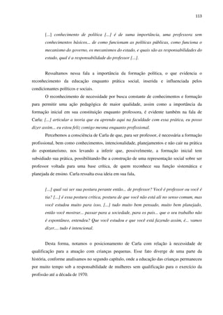 113
[...] conhecimento de política [...] é de suma importância, uma professora sem
conhecimentos básicos... de como funcionam as políticas públicas, como funciona o
mecanismo do governo, os mecanismos do estado, e quais são as responsabilidades do
estado, qual é a responsabilidade do professor [...].
Ressaltamos nessa fala a importância da formação política, o que evidencia o
reconhecimento da educação enquanto prática social, inserida e influenciada pelos
condicionantes políticos e sociais.
O reconhecimento de necessidade por busca constante de conhecimentos e formação
para permitir uma ação pedagógica de maior qualidade, assim como a importância da
formação inicial em sua constituição enquanto professora, é evidente também na fala de
Carla: [...] articular a teoria que eu aprendo aqui na faculdade com essa prática, eu posso
dizer assim... eu estou feliz comigo mesma enquanto profissional.
Percebemos a consciência de Carla de que, para ser professor, é necessária a formação
profissional, bem como conhecimentos, intencionalidade, planejamentos e não cair na prática
do espontaneísmo, nos levando a inferir que, possivelmente, a formação inicial tem
subsidiado sua prática, possibilitando-lhe a construção de uma representação social sobre ser
professor voltada para uma base crítica, de quem reconhece sua função sistemática e
planejada de ensino. Carla ressalta essa ideia em sua fala,
[...] qual vai ser sua postura perante então... de professor? Você é professor ou você é
tia? [...] é essa postura crítica, postura de que você não está ali no senso comum, mas
você estudou muito para isso, [...] tudo muito bem pensado, muito bem planejado,
então você mostrar... passar para a sociedade, para os pais... que o seu trabalho não
é espontâneo, entendeu? Que você estudou e que você está fazendo assim, é... vamos
dizer.... tudo é intencional.
Desta forma, notamos o posicionamento de Carla com relação à necessidade de
qualificação para a atuação com crianças pequenas. Esse fato diverge de uma parte da
história, conforme analisamos no segundo capítulo, onde a educação das crianças permaneceu
por muito tempo sob a responsabilidade de mulheres sem qualificação para o exercício da
profissão até a década de 1970.
 
